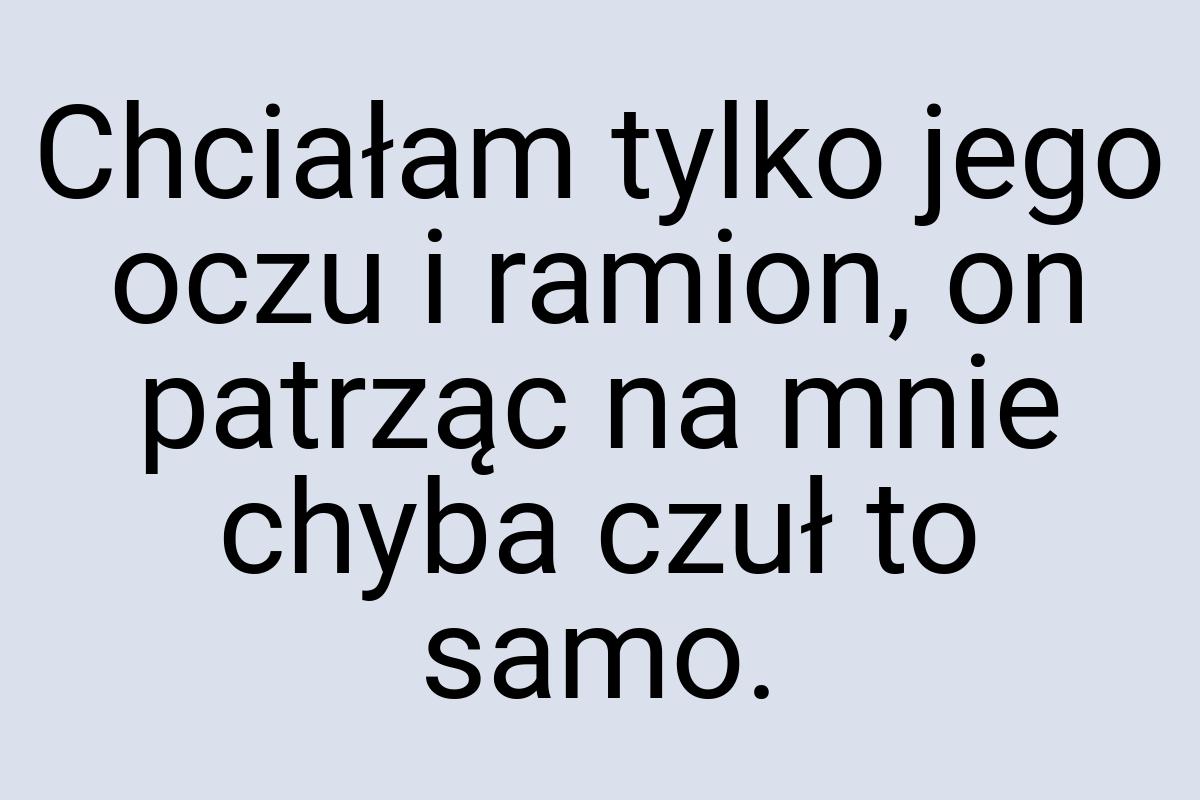 Chciałam tylko jego oczu i ramion, on patrząc na mnie chyba