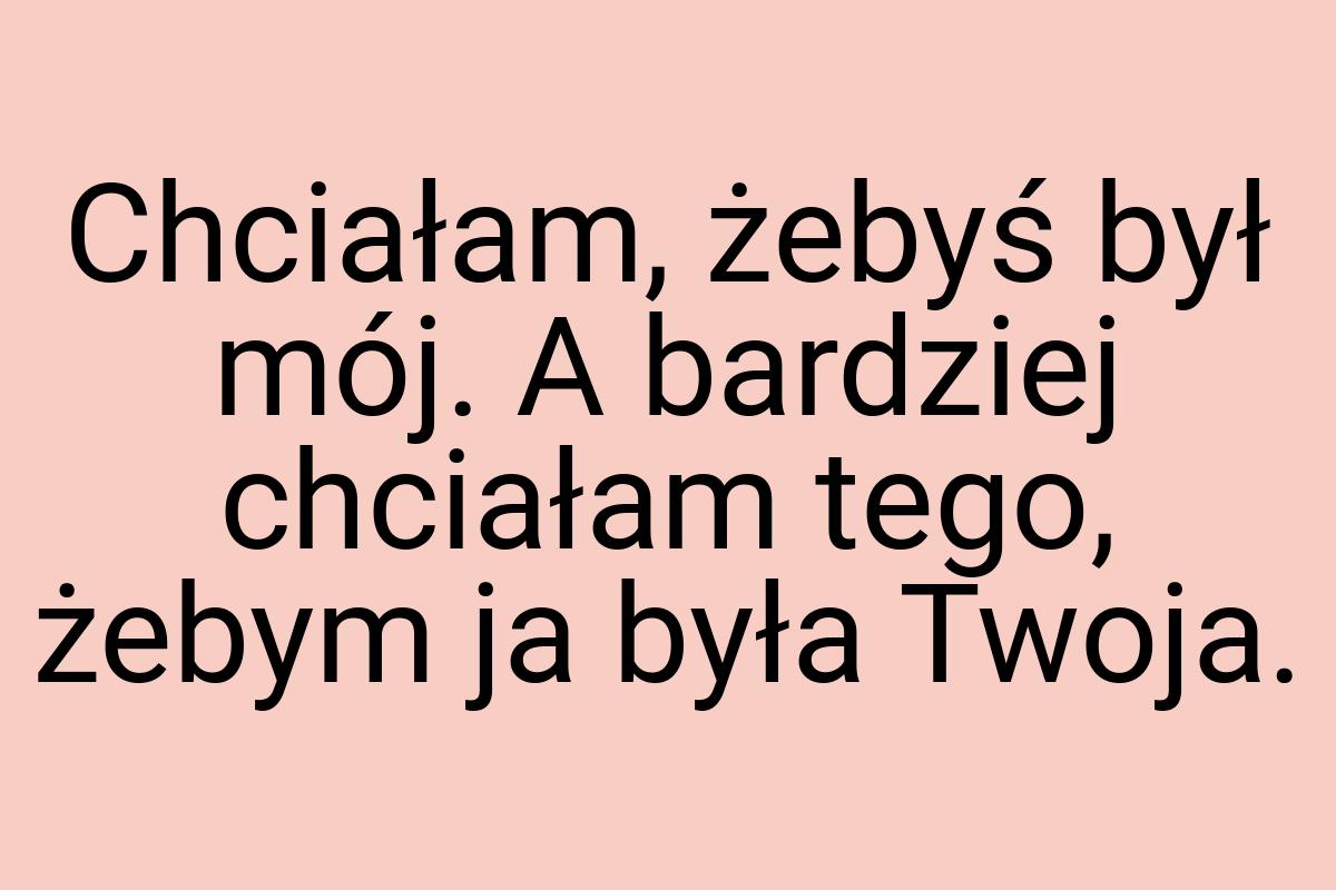 Chciałam, żebyś był mój. A bardziej chciałam tego, żebym ja