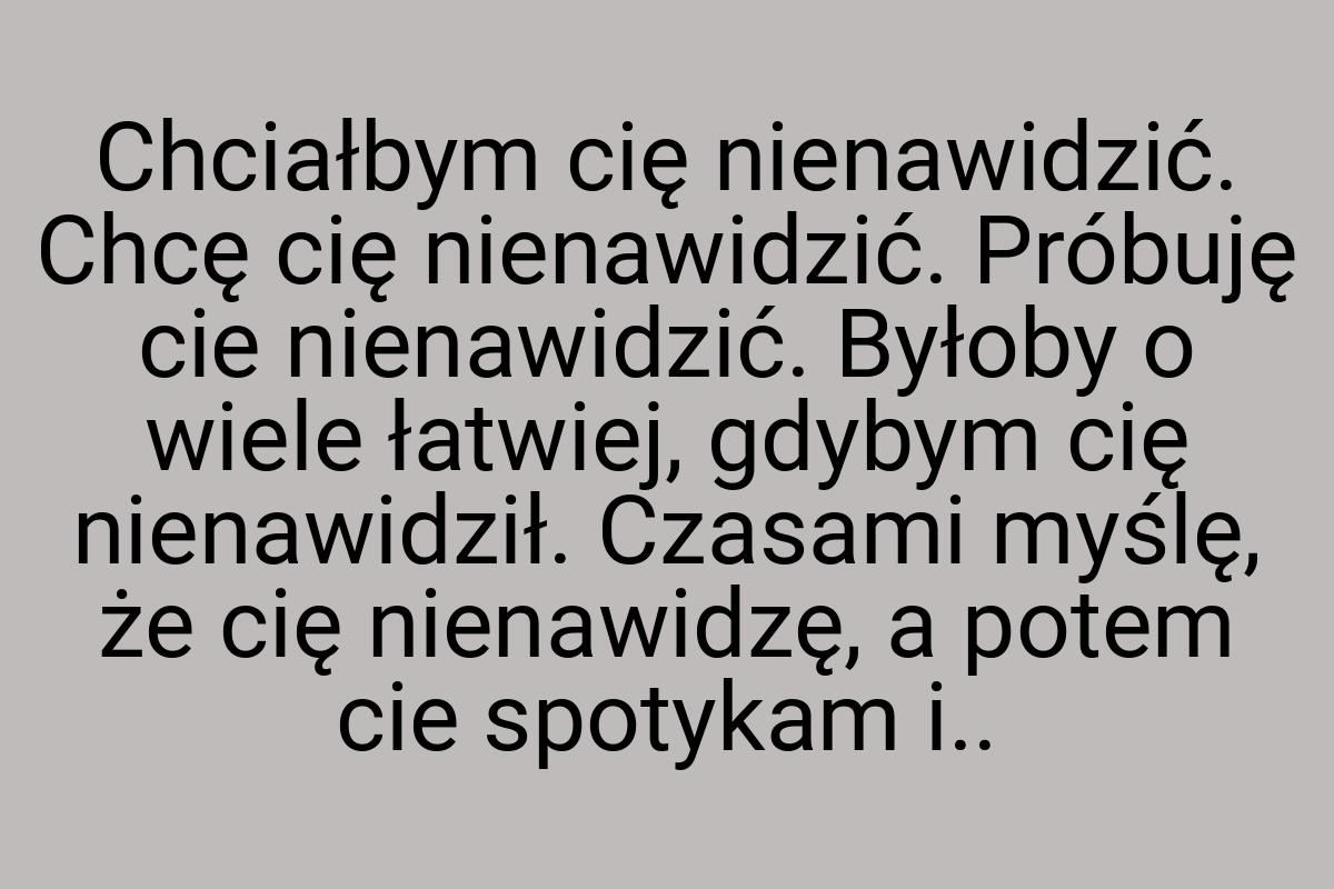 Chciałbym cię nienawidzić. Chcę cię nienawidzić. Próbuję