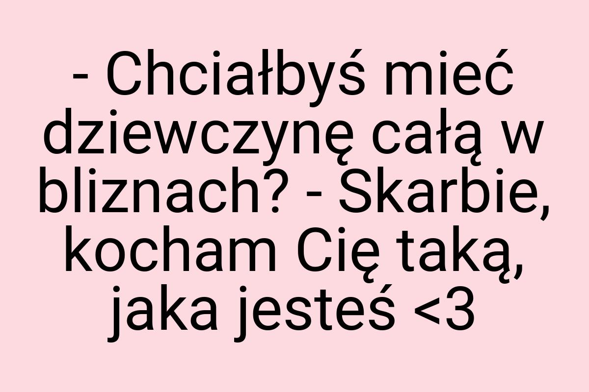 - Chciałbyś mieć dziewczynę całą w bliznach? - Skarbie