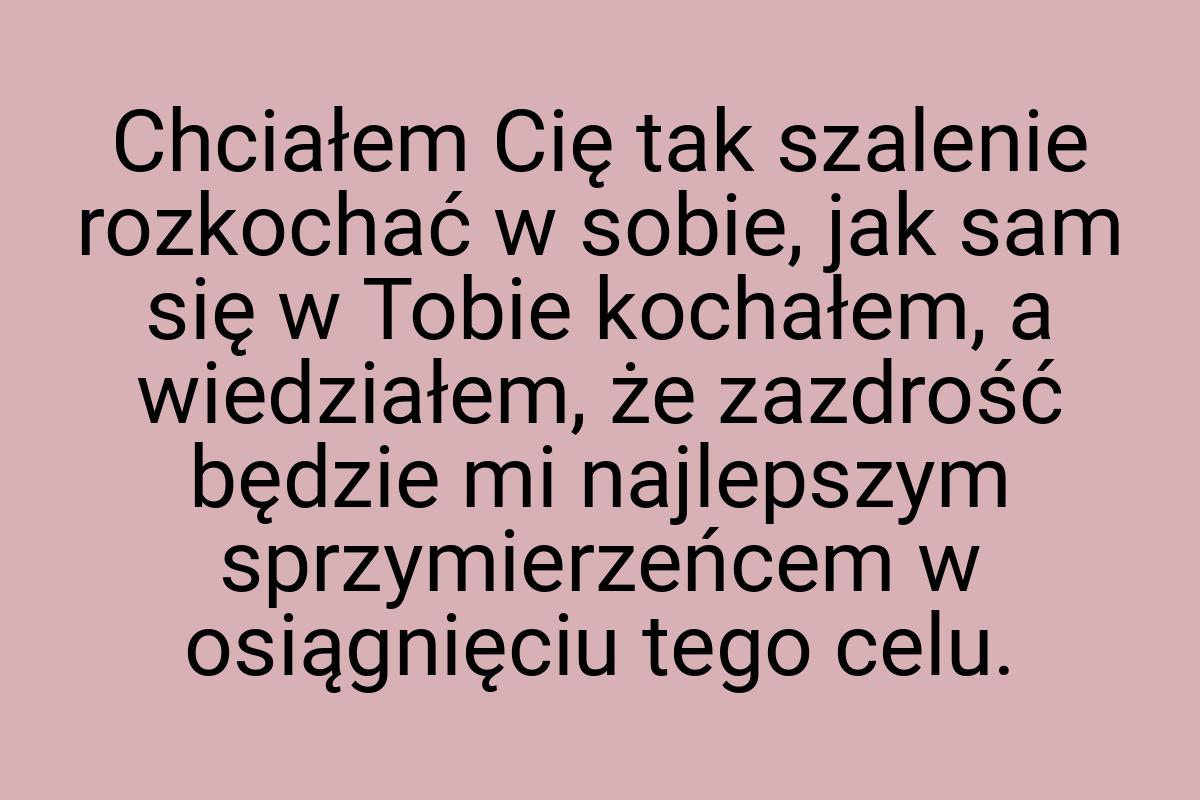 Chciałem Cię tak szalenie rozkochać w sobie, jak sam się w