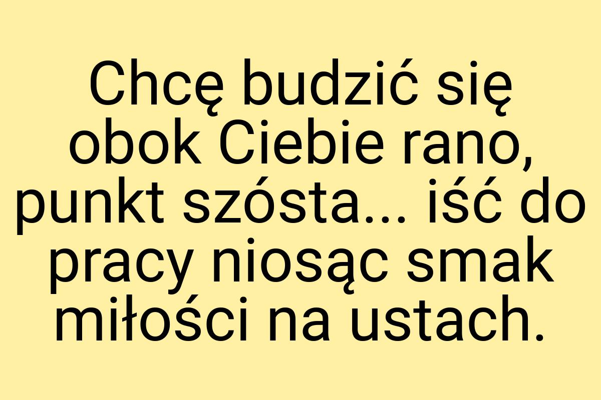 Chcę budzić się obok Ciebie rano, punkt szósta... iść do