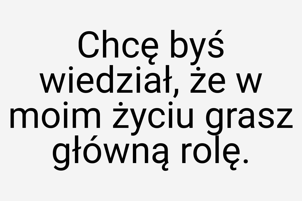 Chcę byś wiedział, że w moim życiu grasz główną rolę