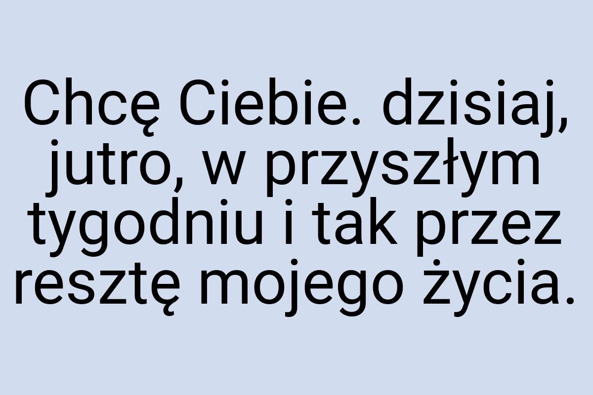 Chcę Ciebie. dzisiaj, jutro, w przyszłym tygodniu i tak