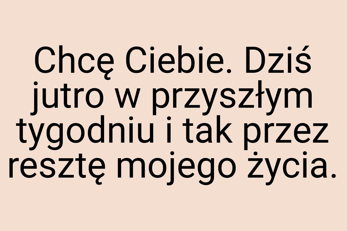 Chcę Ciebie. Dziś jutro w przyszłym tygodniu i tak przez