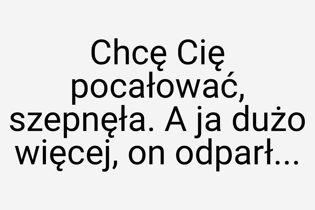 Chcę Cię pocałować, szepnęła. A ja dużo więcej, on odparł