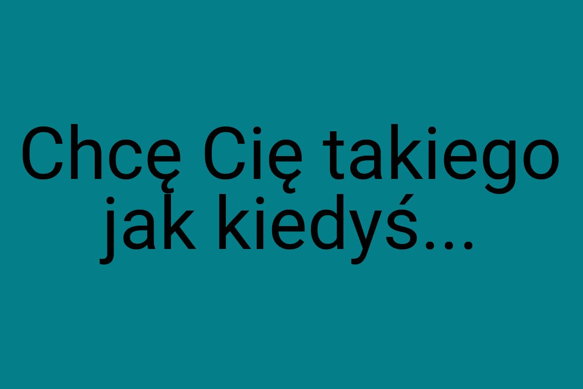 Chcę Cię takiego jak kiedyś