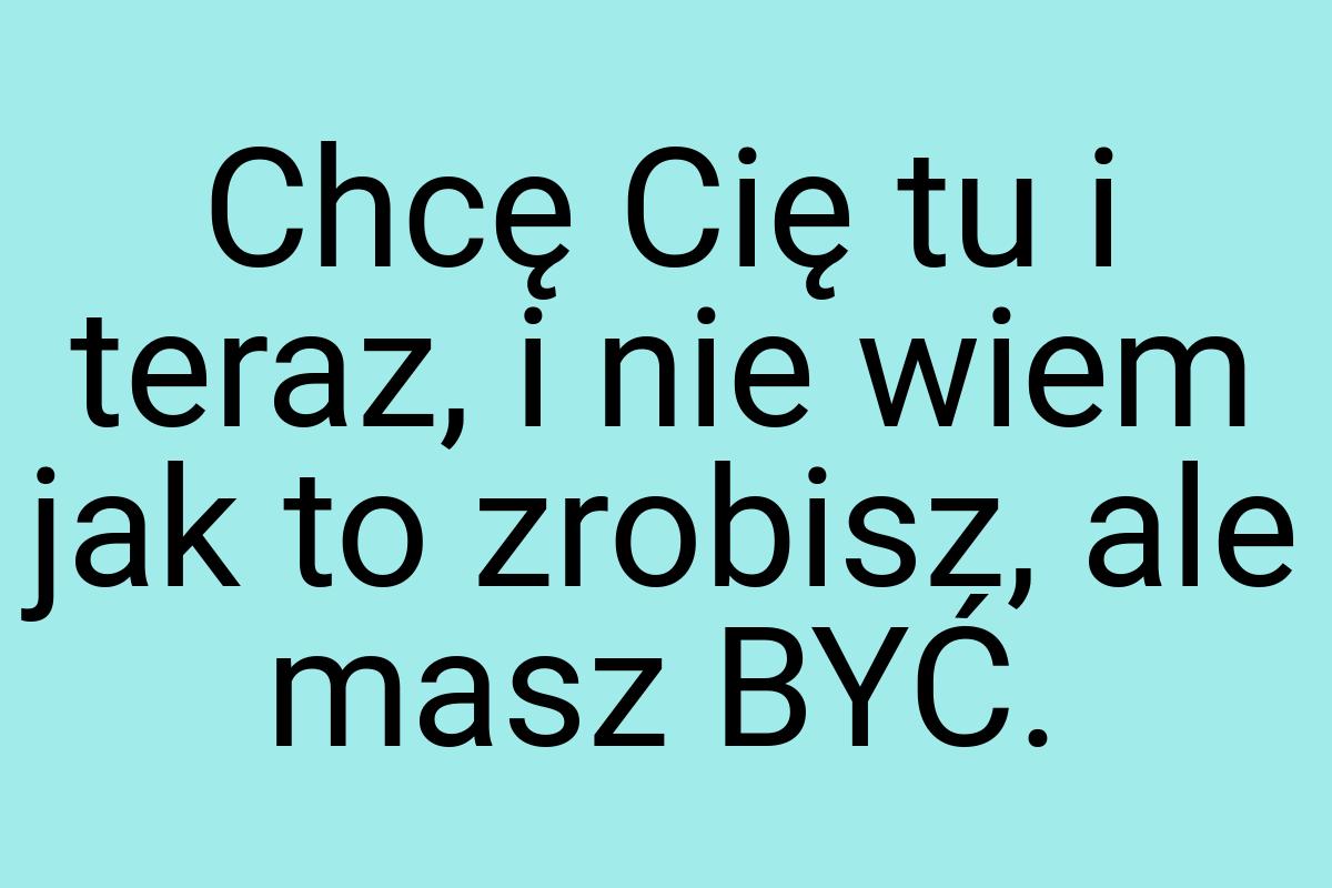 Chcę Cię tu i teraz, i nie wiem jak to zrobisz, ale masz