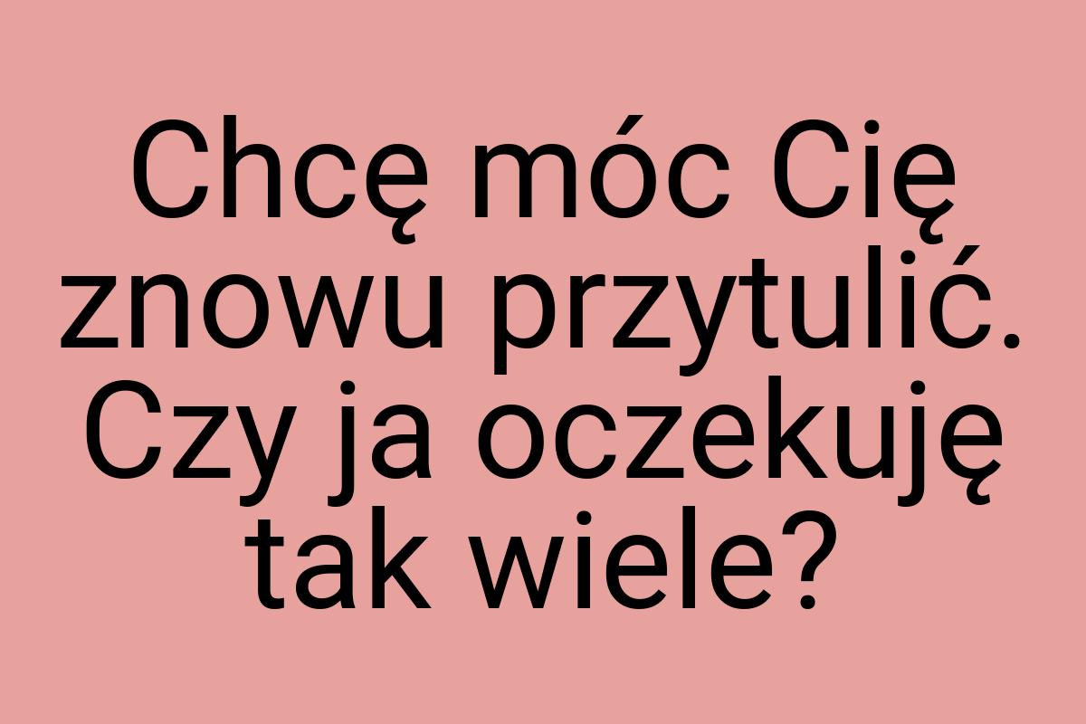 Chcę móc Cię znowu przytulić. Czy ja oczekuję tak wiele