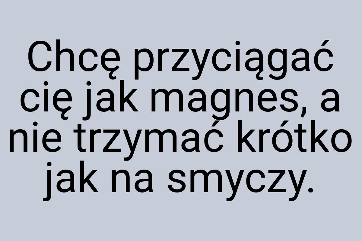 Chcę przyciągać cię jak magnes, a nie trzymać krótko jak na