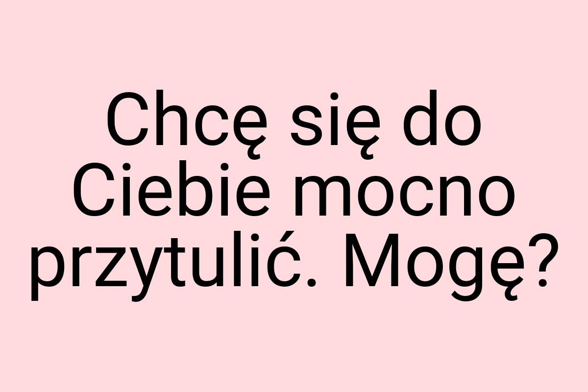 Chcę się do Ciebie mocno przytulić. Mogę