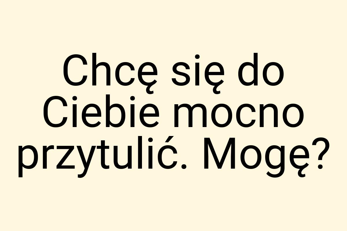 Chcę się do Ciebie mocno przytulić. Mogę