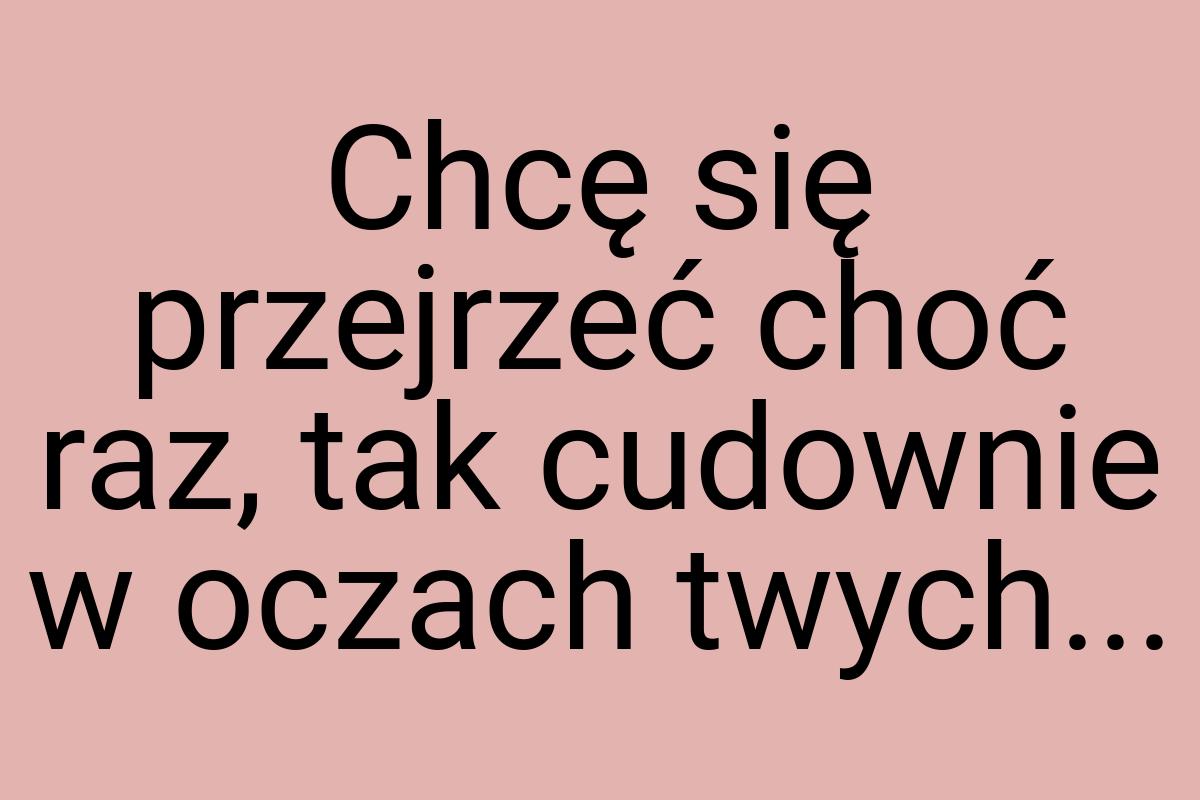 Chcę się przejrzeć choć raz, tak cudownie w oczach twych