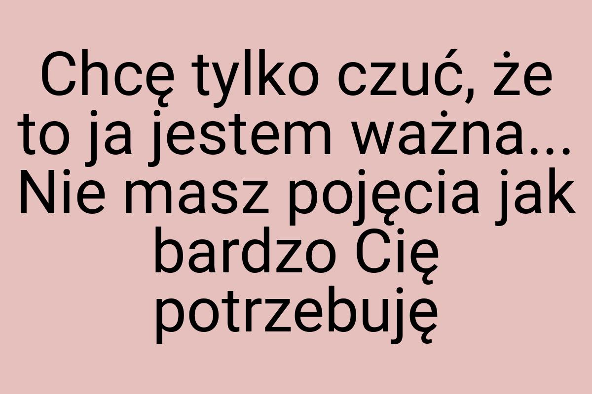 Chcę tylko czuć, że to ja jestem ważna... Nie masz pojęcia