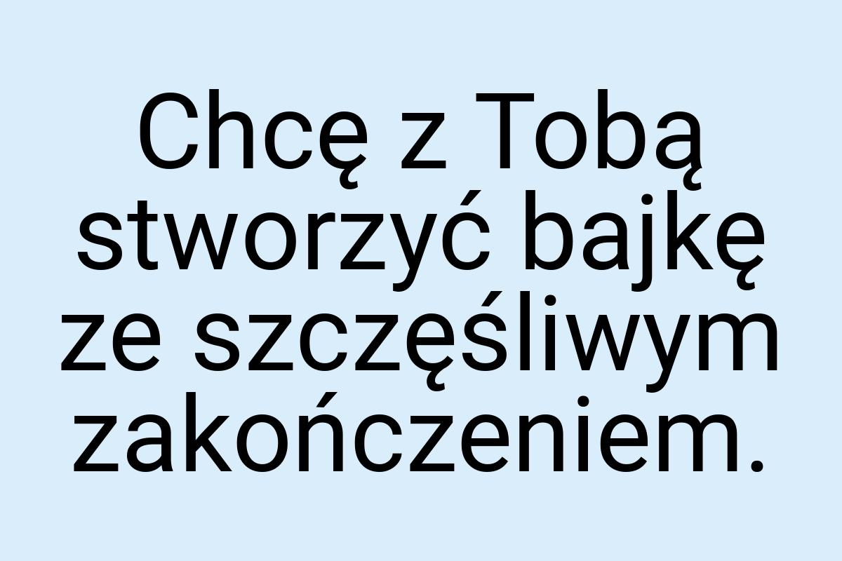 Chcę z Tobą stworzyć bajkę ze szczęśliwym zakończeniem