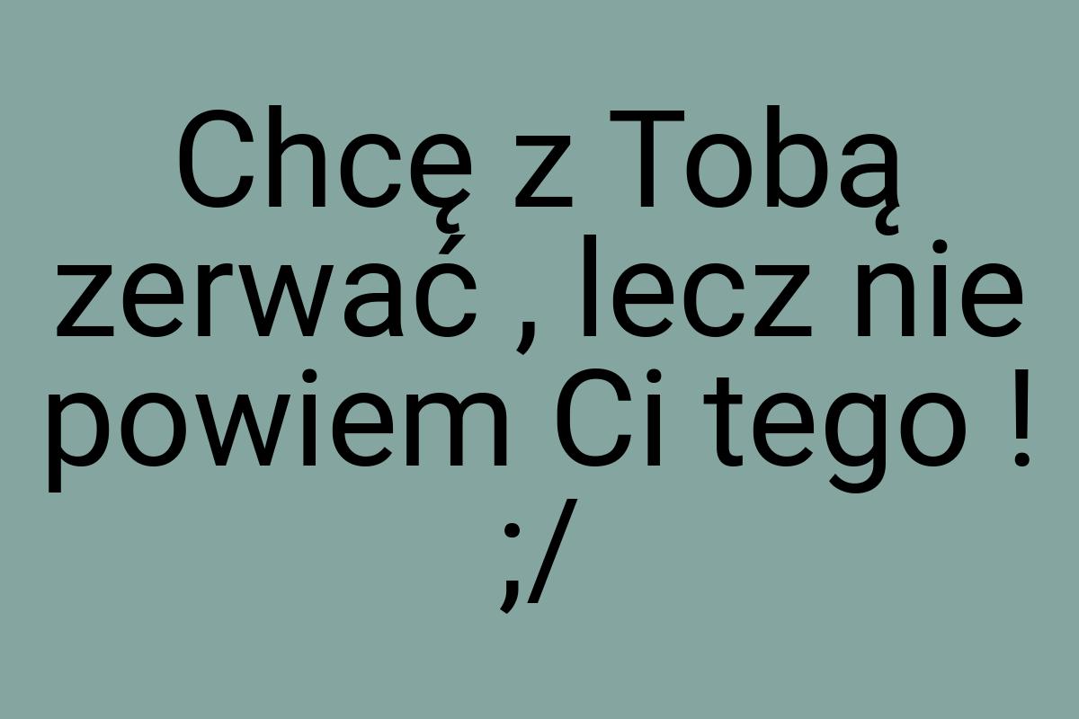 Chcę z Tobą zerwać , lecz nie powiem Ci tego