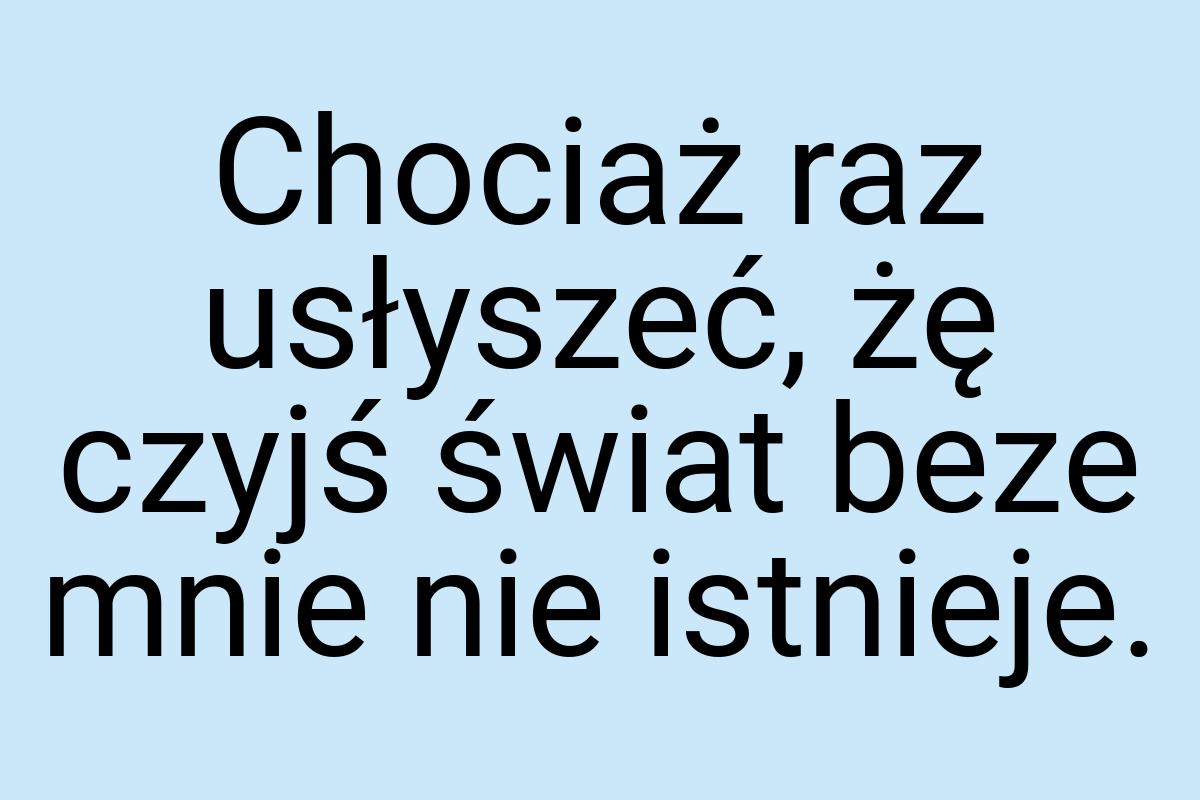 Chociaż raz usłyszeć, żę czyjś świat beze mnie nie istnieje