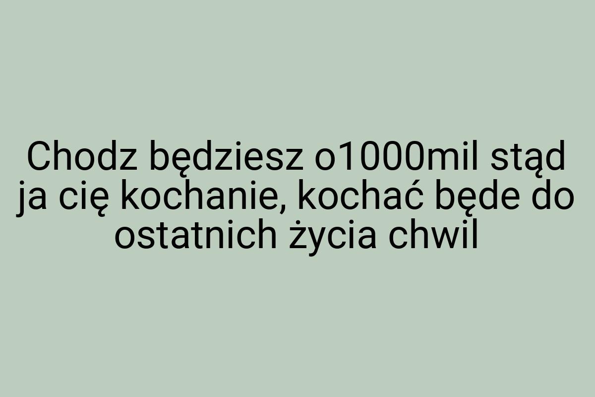 Chodz będziesz o1000mil stąd ja cię kochanie, kochać będe