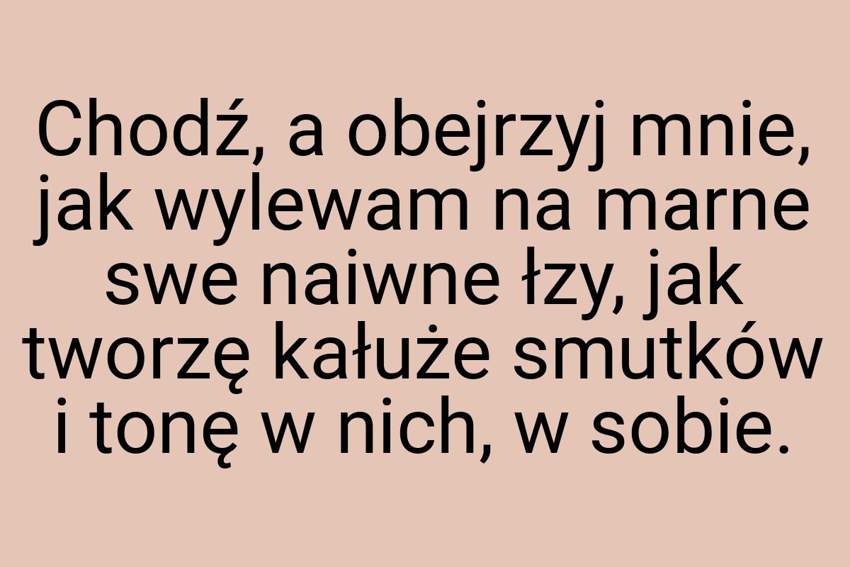 Chodź, a obejrzyj mnie, jak wylewam na marne swe naiwne