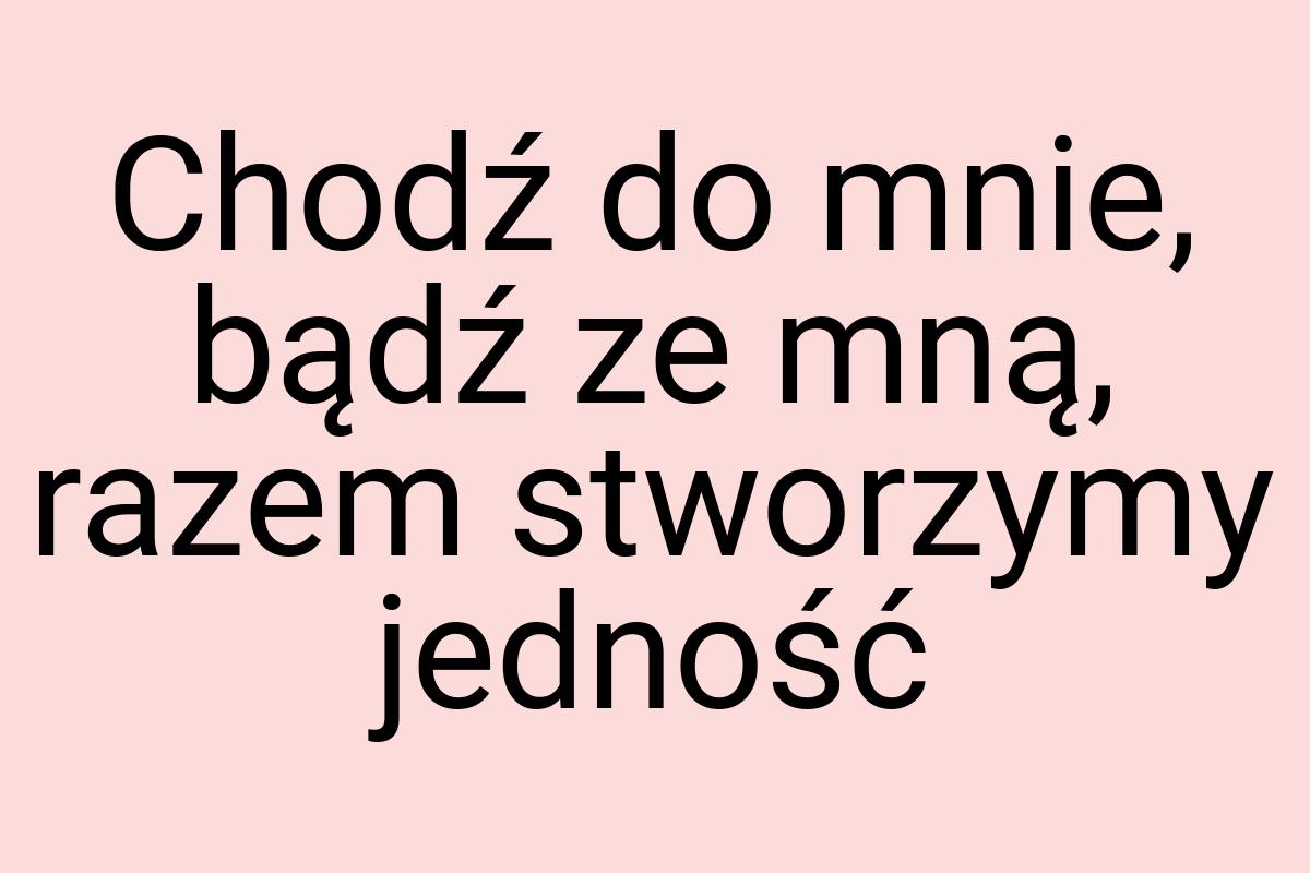 Chodź do mnie, bądź ze mną, razem stworzymy jedność