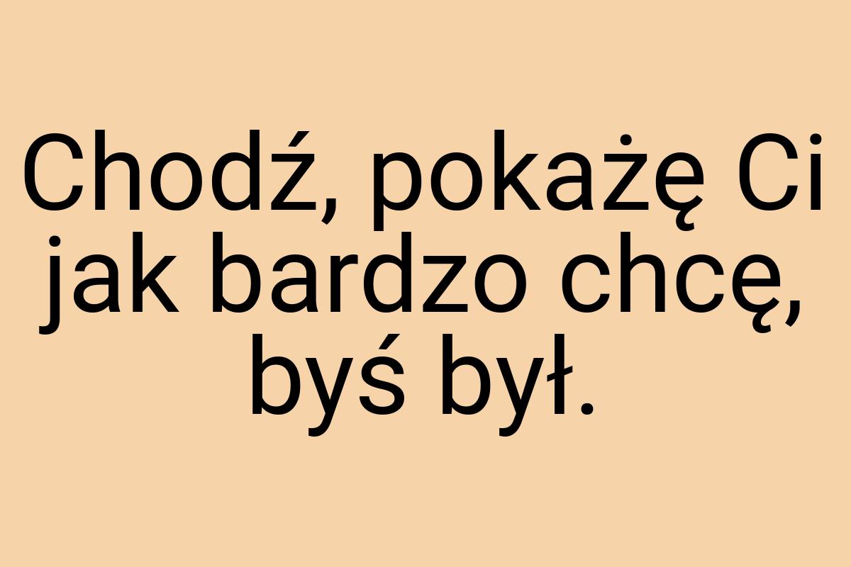 Chodź, pokażę Ci jak bardzo chcę, byś był