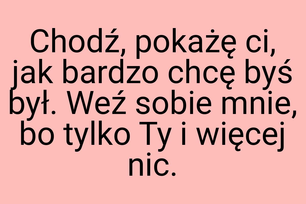 Chodź, pokażę ci, jak bardzo chcę byś był. Weź sobie mnie