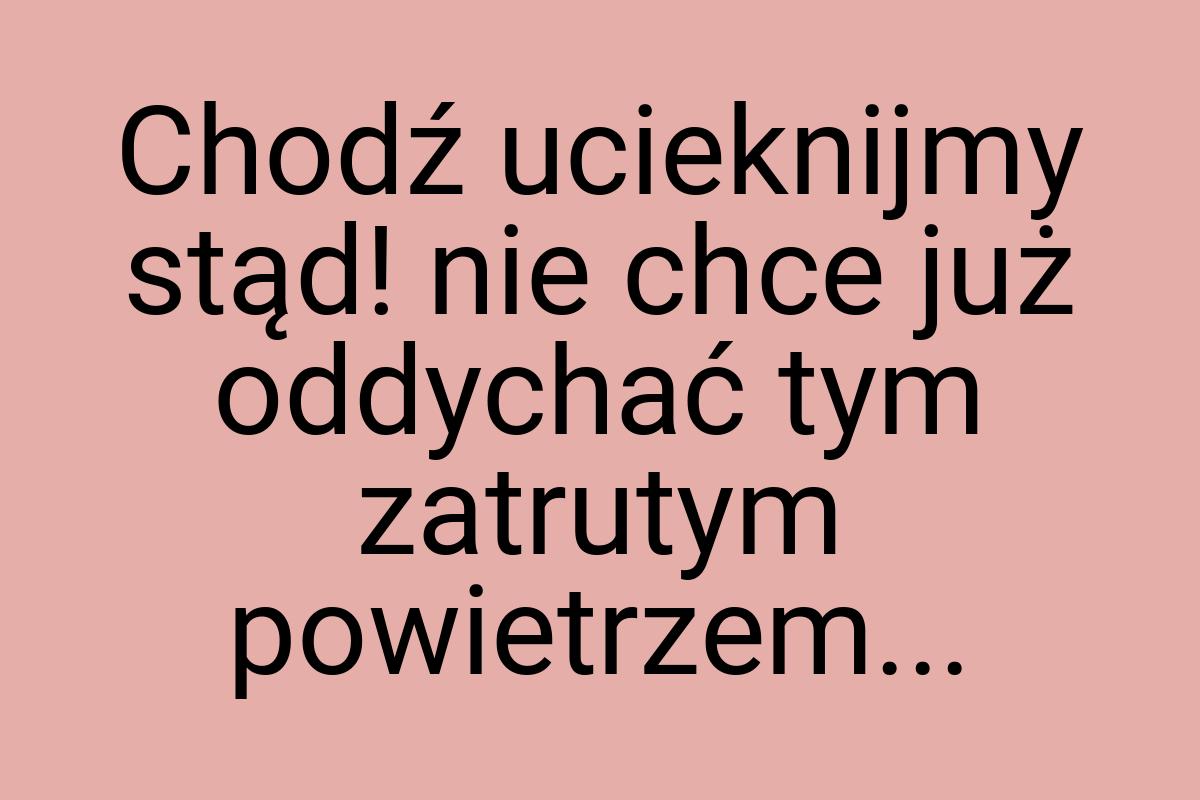 Chodź ucieknijmy stąd! nie chce już oddychać tym zatrutym