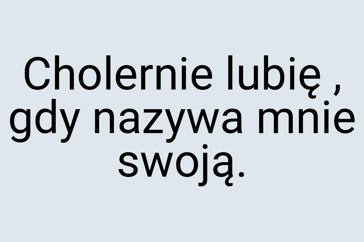 Cholernie lubię , gdy nazywa mnie swoją