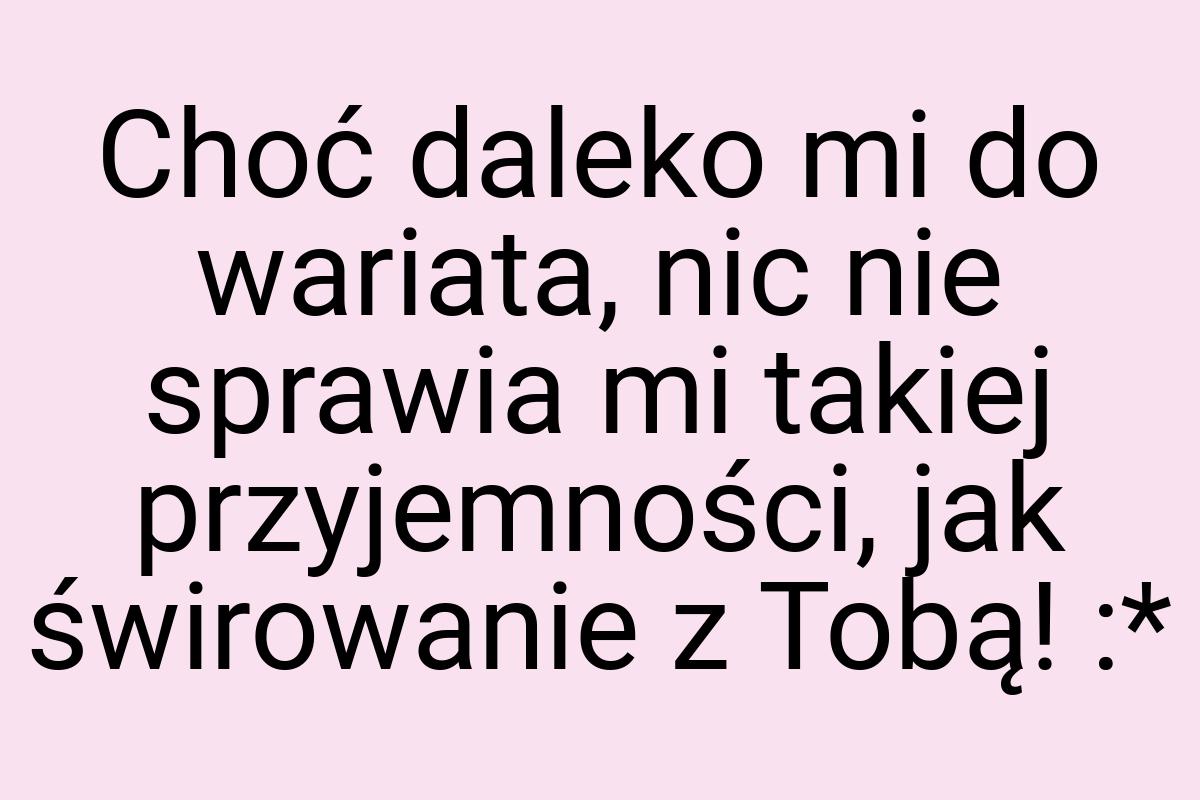 Choć daleko mi do wariata, nic nie sprawia mi takiej