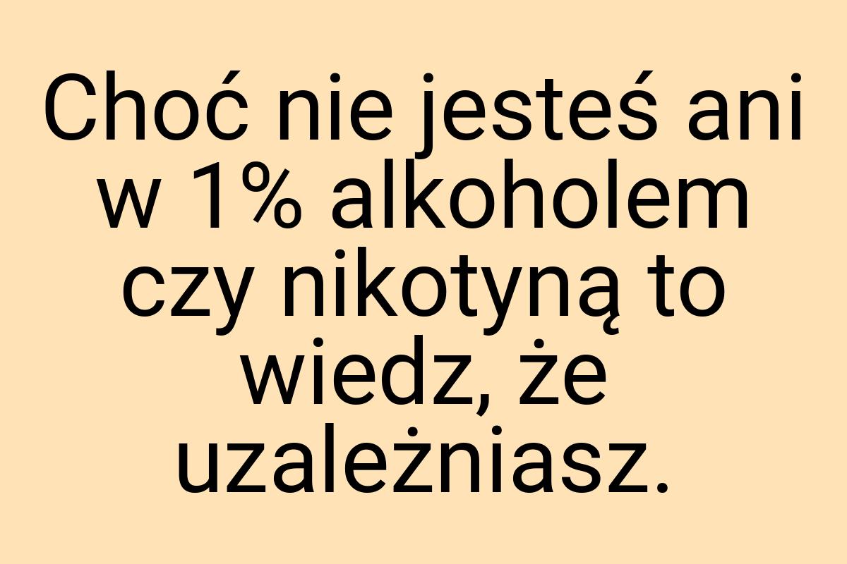 Choć nie jesteś ani w 1% alkoholem czy nikotyną to wiedz