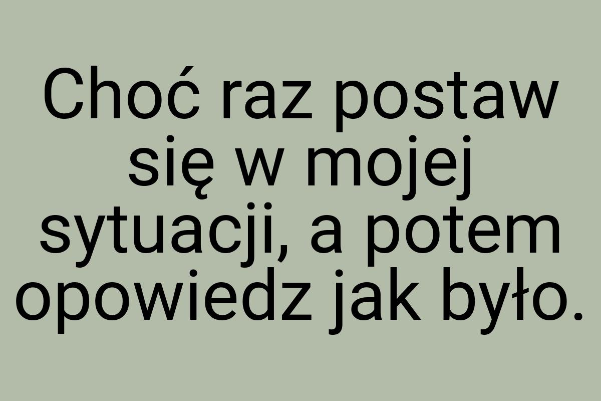 Choć raz postaw się w mojej sytuacji, a potem opowiedz jak