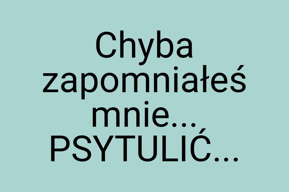 Chyba zapomniałeś mnie... PSYTULIĆ