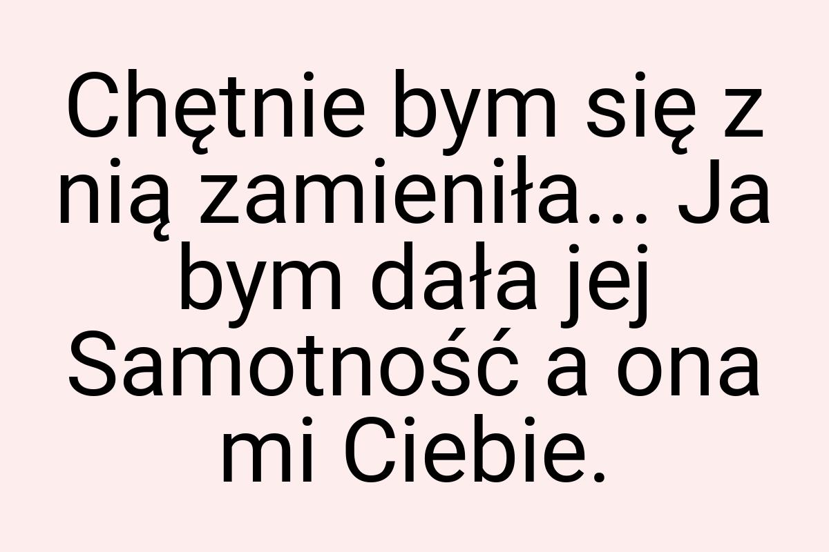 Chętnie bym się z nią zamieniła... Ja bym dała jej
