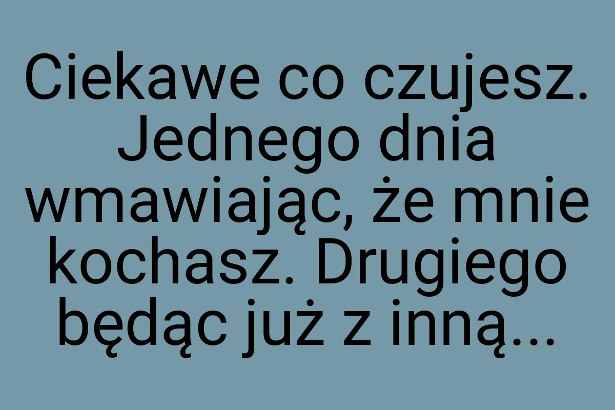 Ciekawe co czujesz. Jednego dnia wmawiając, że mnie