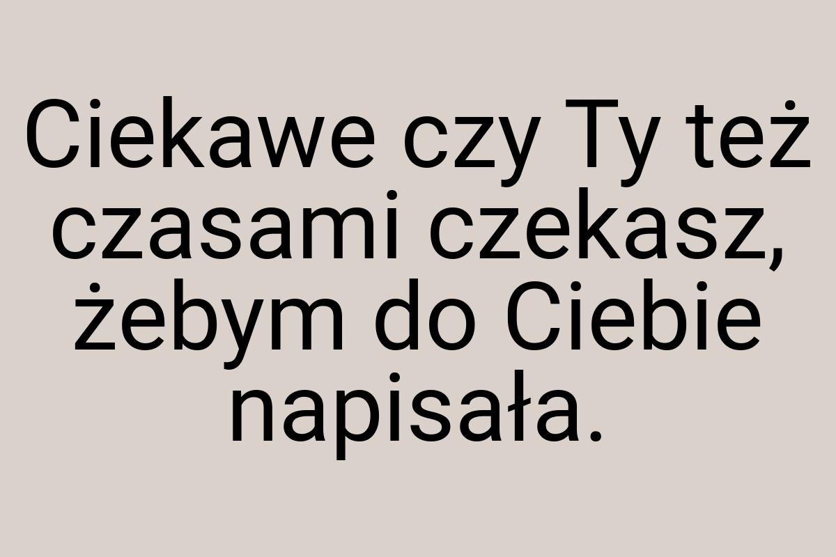 Ciekawe czy Ty też czasami czekasz, żebym do Ciebie