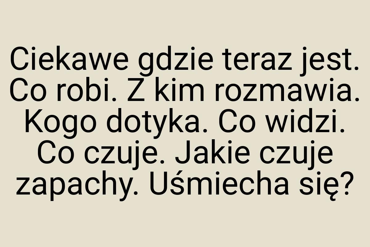 Ciekawe gdzie teraz jest. Co robi. Z kim rozmawia. Kogo