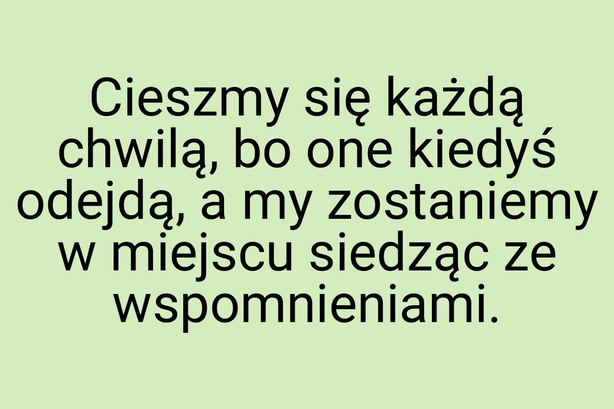 Cieszmy się każdą chwilą, bo one kiedyś odejdą, a my