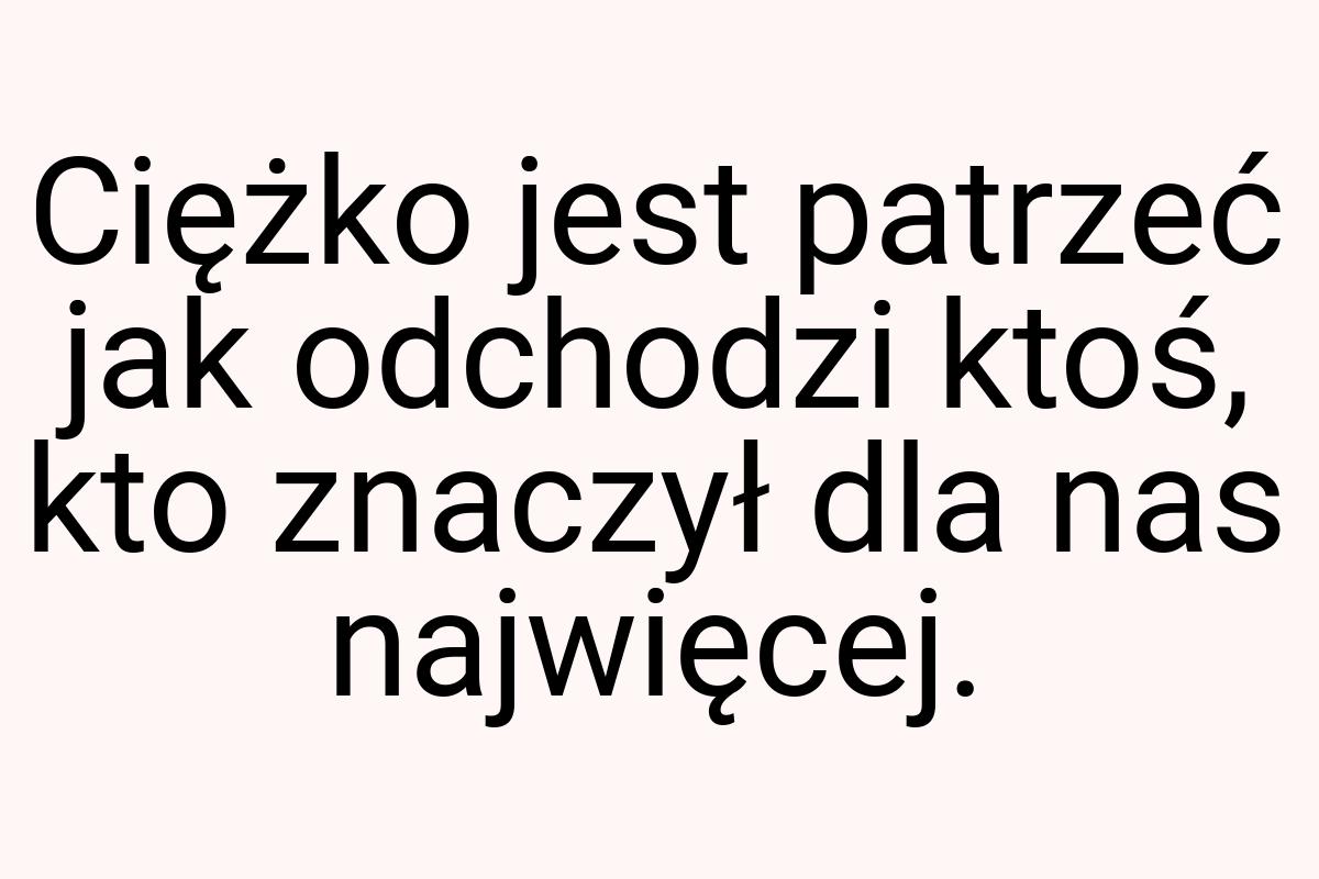 Ciężko jest patrzeć jak odchodzi ktoś, kto znaczył dla nas