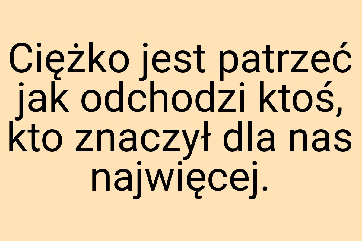 Ciężko jest patrzeć jak odchodzi ktoś, kto znaczył dla nas