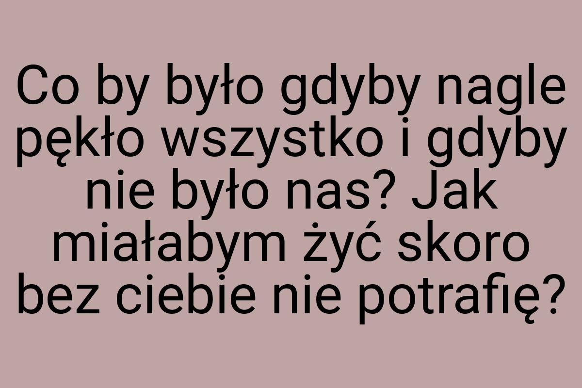 Co by było gdyby nagle pękło wszystko i gdyby nie było nas