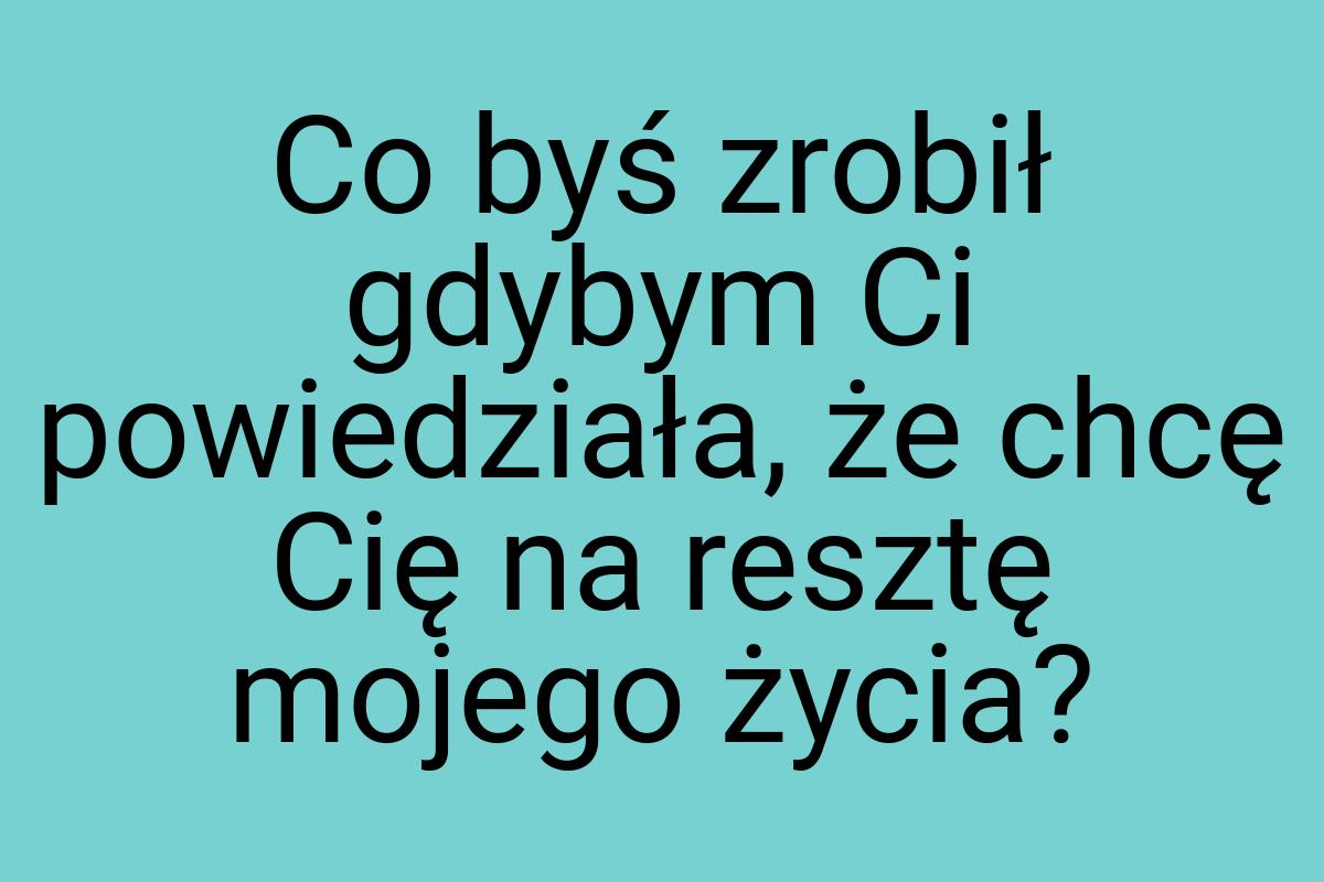 Co byś zrobił gdybym Ci powiedziała, że chcę Cię na resztę