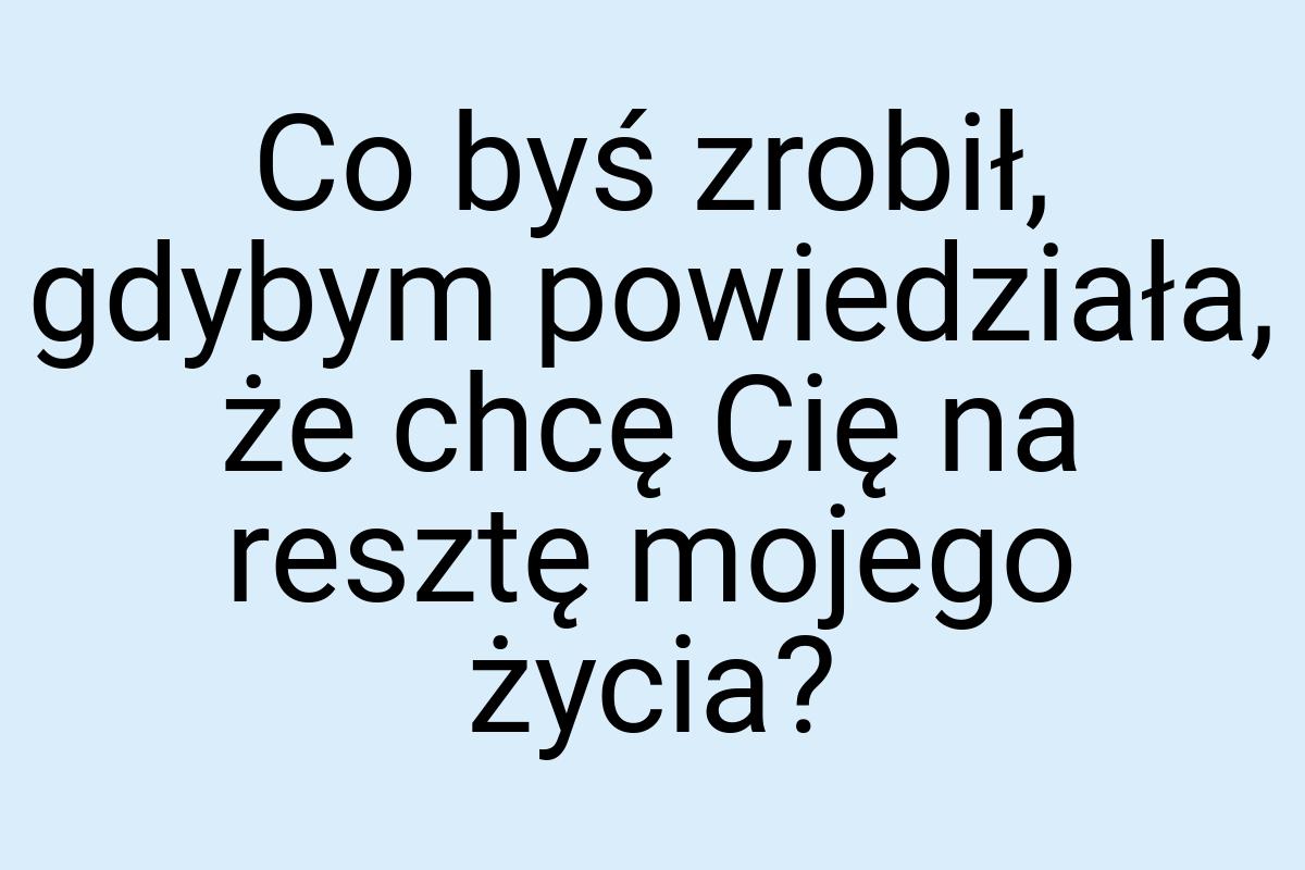 Co byś zrobił, gdybym powiedziała, że chcę Cię na resztę