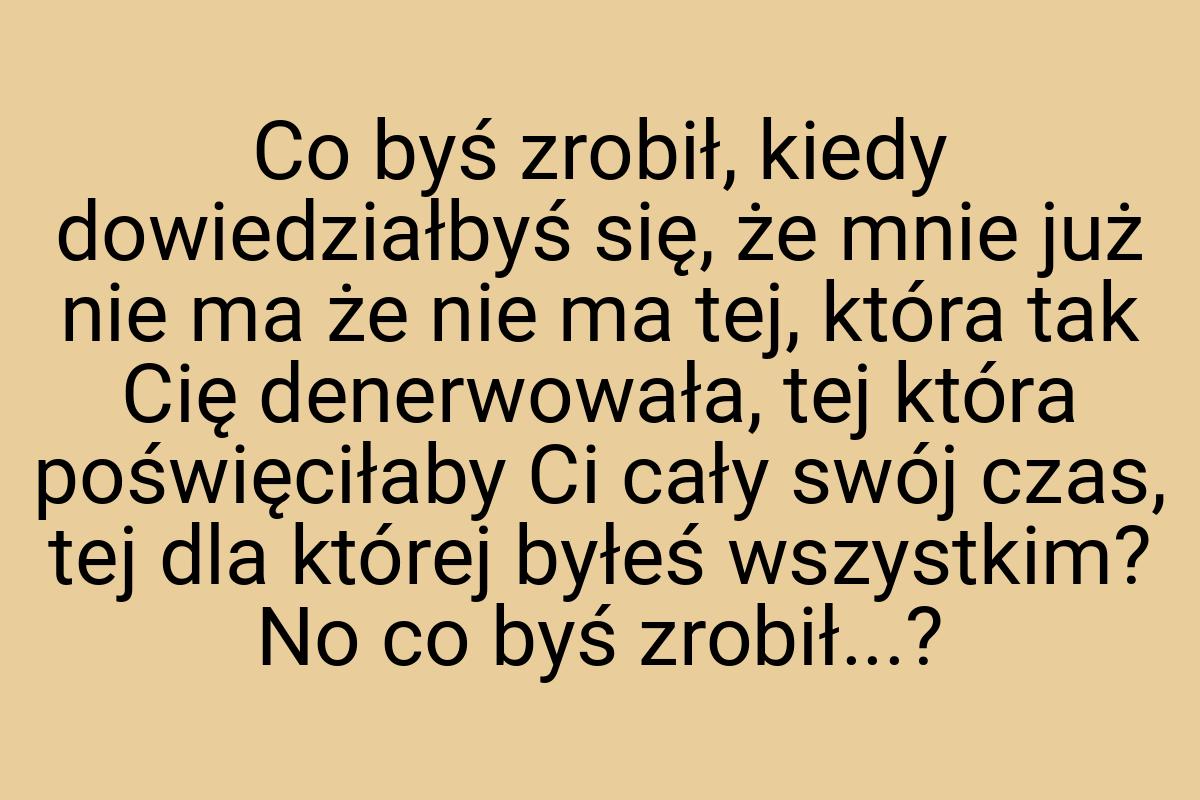 Co byś zrobił, kiedy dowiedziałbyś się, że mnie już nie ma