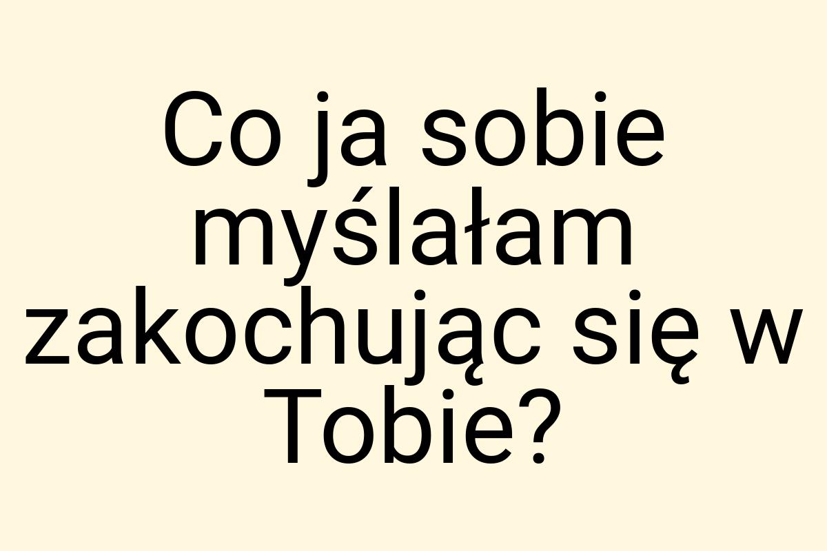 Co ja sobie myślałam zakochując się w Tobie