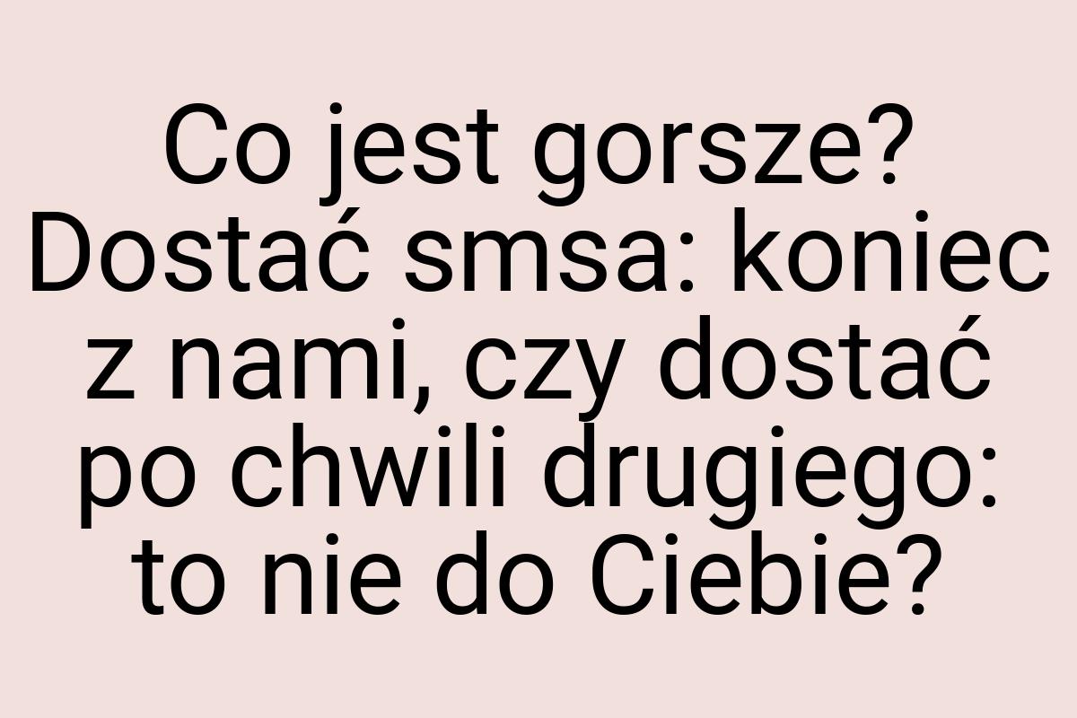 Co jest gorsze? Dostać smsa: koniec z nami, czy dostać po