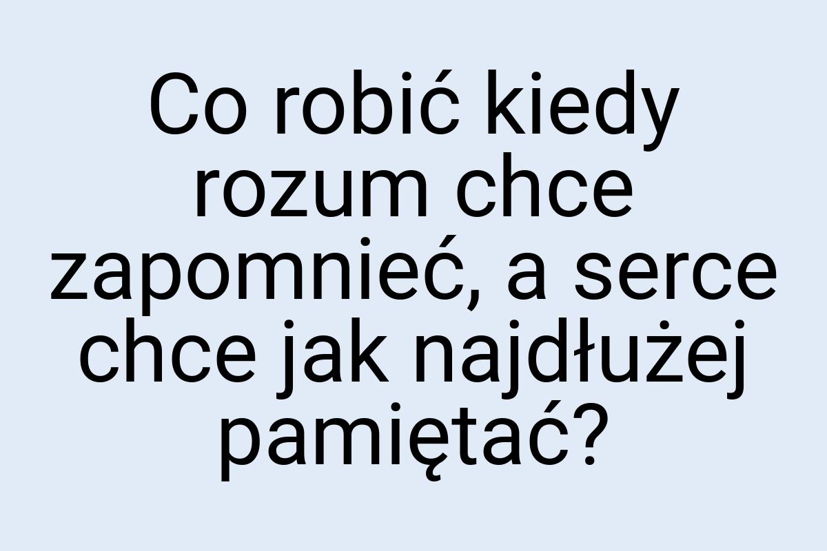 Co robić kiedy rozum chce zapomnieć, a serce chce jak