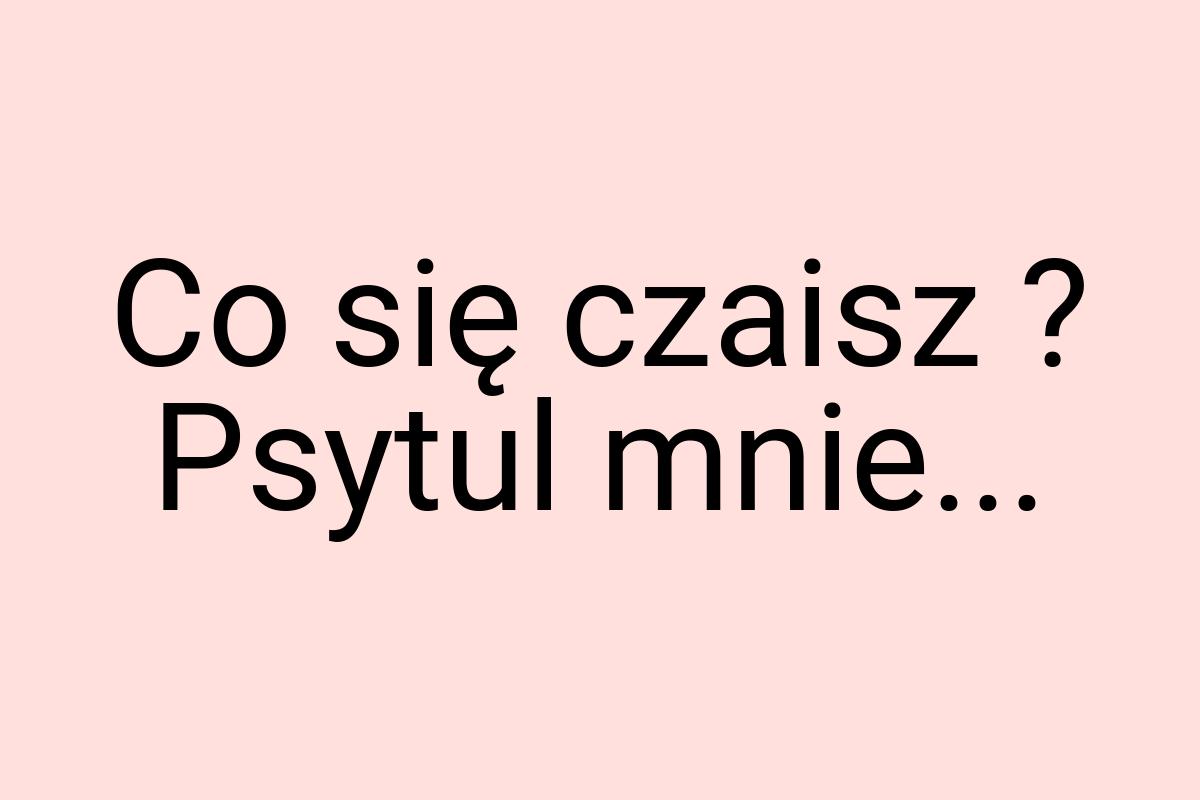 Co się czaisz ? Psytul mnie