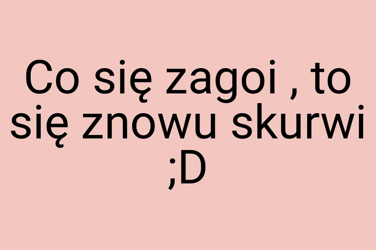 Co się zagoi , to się znowu skurwi ;D