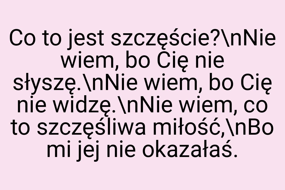 Co to jest szczęście?\nNie wiem, bo Cię nie słyszę.\nNie
