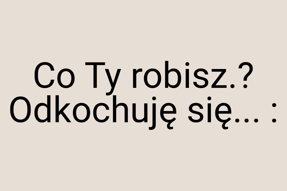 Co Ty robisz.? Odkochuję się